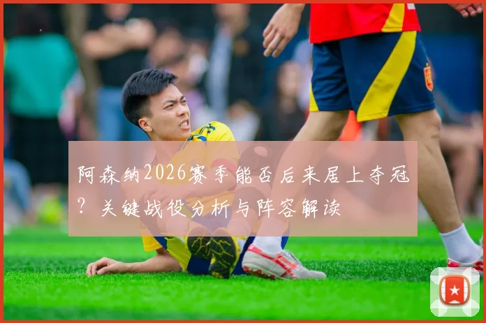 阿森纳2026赛季能否后来居上夺冠？关键战役分析与阵容解读