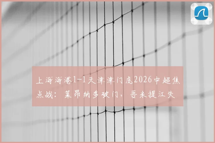 上海海港1-1天津津门虎2026中超焦点战:莱昂纳多破门,吾米提江失误送点全解析